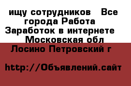 ищу сотрудников - Все города Работа » Заработок в интернете   . Московская обл.,Лосино-Петровский г.